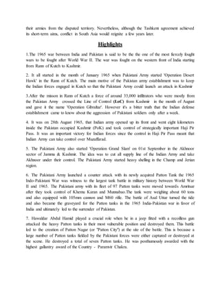 their armies from the disputed territory. Nevertheless, although the Tashkent agreement achieved
its short-term aims, conflict in South Asia would reignite a few years later.
Highlights
1.The 1965 war between India and Pakistan is said to be the the one of the most fiercely fought
wars to be fought after World War II. The war was fought on the western front of India starting
from Rann of Kutch to Kashmir.
2. It all started in the month of January 1965 when Pakistani Army started 'Operation Desert
Hawk' in the Rann of Kutch. The main motive of the Pakistan army establishment was to keep
the Indian forces engaged in Kutch so that the Pakistani Army could launch an attack in Kashmir
3.After the misson in Rann of Kutch a force of around 33,000 infiltrators who were mostly from
the Pakistan Army crossed the Line of Control (LoC) from Kashmir in the month of August
and gave it the name 'Operation Gibraltar'. However it's a bitter truth that the Indian defense
establishment came to know about the aggression of Pakistani soldiers only after a week.
4. It was on 28th August 1965, that Indian army opened up its front and went eight kilometers
inside the Pakistan occupied Kashmir (PoK) and took control of strategically important Haji Pir
Pass. It was an important victory for Indian forces since the control in Haji Pir Pass meant that
Indian Army can take control over Muzaffarad.
5. The Pakistani Army also started 'Operation Grand Slam' on 01st September in the Akhnoor
sector of Jammu & Kashmir. The idea was to cut all supply line of the Indian Army and take
Akhnoor under their control. The Pakistani Army started heavy shelling in the Champ and Jerian
region.
6. The Pakistani Army launched a counter attack with its newly acquired Patton Tank the 1965
Indo-Pakistani War was witness to the largest tank battle in military history between World War
II and 1965. The Pakistani army with its fleet of 97 Patton tanks were moved towards Amritsar
after they took control of Khemu Karan and Munnabao.The tank were weighing about 60 tons
and also equipped with 105mm cannon and M60 rifle. The battle of Asal Uttar turned the tide
and also became the graveyard for the Patton tanks in the 1965 India-Pakistan war in favor of
India and ultimately led to the surrender of Pakistan.
7. Hawaldar Abdul Hamid played a crucial role when he in a jeep fitted with a recoilless gun
attacked the heavy Patton tanks in their most vulnerable position and destroyed them. This battle
led to the creation of Patton Nagar (or "Patton City") at the site of the battle. This is because a
large number of Patton tanks fielded by the Pakistani forces were either captured or destroyed at
the scene. He destroyed a total of seven Patton tanks. He was posthumously awarded with the
highest gallantry award of the Country - Paramvir Chakra.
 