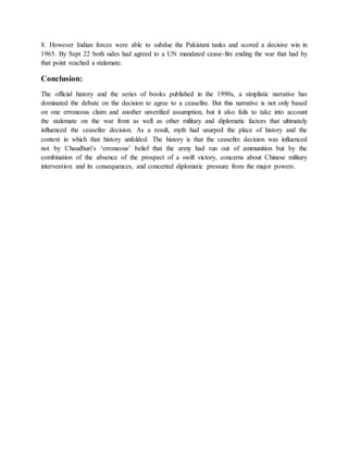 8. However Indian forces were able to subdue the Pakistani tanks and scored a decisive win in
1965. By Sept 22 both sides had agreed to a UN mandated cease-fire ending the war that had by
that point reached a stalemate.
Conclusion:
The official history and the series of books published in the 1990s, a simplistic narrative has
dominated the debate on the decision to agree to a ceasefire. But this narrative is not only based
on one erroneous claim and another unverified assumption, but it also fails to take into account
the stalemate on the war front as well as other military and diplomatic factors that ultimately
influenced the ceasefire decision. As a result, myth had usurped the place of history and the
context in which that history unfolded. The history is that the ceasefire decision was influenced
not by Chaudhuri’s ‘erroneous’ belief that the army had run out of ammunition but by the
combination of the absence of the prospect of a swift victory, concerns about Chinese military
intervention and its consequences, and concerted diplomatic pressure from the major powers.
 