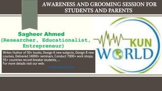AWARENESS AND GROOMING SESSION FOR
STUDENTS AND PARENTS
Sagheer Ahmed
(Researcher, Educationalist,
Entrepreneur)
Writer/Author of 50+ books, Design 6 new subjects, Design 8 new
courses, Delivered 14000+ seminars, Conduct 7000+ work shops,
55+ countries record breaker students, …
For more details visit our web:
www.kunworld.com
 