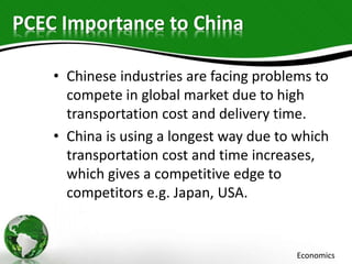 PCEC Importance to China
• Chinese industries are facing problems to
compete in global market due to high
transportation cost and delivery time.
• China is using a longest way due to which
transportation cost and time increases,
which gives a competitive edge to
competitors e.g. Japan, USA.
Economics
 