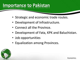 Importance to Pakistan
• Strategic and economic trade routes.
• Development of Infrastructure.
• Connect all the Province.
• Development of Fata, KPK and Baluchistan.
• Job opportunities
• Equalization among Provinces.
Economics
 