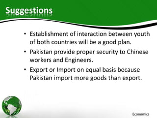 Suggestions
• Establishment of interaction between youth
of both countries will be a good plan.
• Pakistan provide proper security to Chinese
workers and Engineers.
• Export or Import on equal basis because
Pakistan import more goods than export.
Economics
 