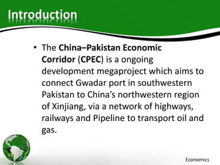 Introduction
• The China–Pakistan Economic
Corridor (CPEC) is a ongoing
development megaproject which aims to
connect Gwadar port in southwestern
Pakistan to China’s northwestern region
of Xinjiang, via a network of highways,
railways and Pipeline to transport oil and
gas.
Economics
 