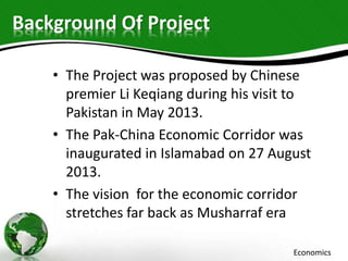 Background Of Project
• The Project was proposed by Chinese
premier Li Keqiang during his visit to
Pakistan in May 2013.
• The Pak-China Economic Corridor was
inaugurated in Islamabad on 27 August
2013.
• The vision for the economic corridor
stretches far back as Musharraf era
Economics
 