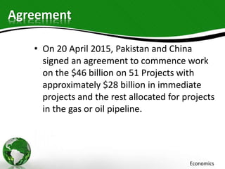 Agreement
• On 20 April 2015, Pakistan and China
signed an agreement to commence work
on the $46 billion on 51 Projects with
approximately $28 billion in immediate
projects and the rest allocated for projects
in the gas or oil pipeline.
Economics
 