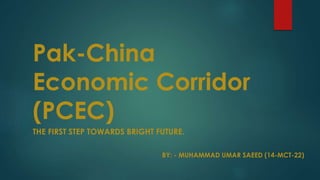 Pak-China
Economic Corridor
(PCEC)
THE FIRST STEP TOWARDS BRIGHT FUTURE.
BY: - MUHAMMAD UMAR SAEED (14-MCT-22)
 