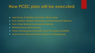 How PCEC plan will be executed
 Joint Group of Pakistan and China will be made.
 From Pakistan Minister of Planning, and Development Reforms.
 From China National Development Reforms.
 Working Group will be formed.
 These working group physically check the project feasibility.
 All provinces will present their projects to working group.
 