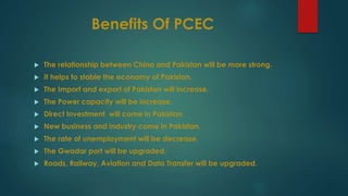 Benefits Of PCEC
 The relationship between China and Pakistan will be more strong.
 It helps to stable the economy of Pakistan.
 The Import and export of Pakistan will increase.
 The Power capacity will be increase.
 Direct Investment will come in Pakistan.
 New business and industry come in Pakistan.
 The rate of unemployment will be decrease.
 The Gwadar port will be upgraded.
 Roads, Railway, Aviation and Data Transfer will be upgraded.
 
