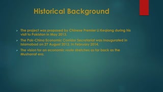 Historical Background
 The project was proposed by Chinese Premier Li Keqiang during his
visit to Pakistan in May 2013.
 The Pak-China Economic Corridor Secretariat was inaugurated in
Islamabad on 27 August 2013. In February 2014.
 The vision for an economic route stretches as far back as the
Musharraf era.
 
