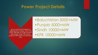 Power Project Details
As you know that Pakistan is
suffering from energy crises. The
PCEC will help us to get out from
this energy crises. The power
projects with respect to provinces
are.
•Baluchistan 5000+MW
•Punjab 5000+MW
•Sindh 10000+MW
•KPK 10000+MW
 