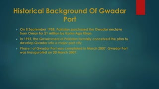 Historical Background Of Gwadar
Port
 On 8 September 1958, Pakistan purchased the Gwadar enclave
from Oman for $1 million by Karim Aga Khan.
 In 1993, the Government of Pakistan formally conceived the plan to
develop Gwadar into a major port city
 Phase I of Gwadar Port was completed in March 2007. Gwadar Port
was inaugurated on 20 March 2007.
 