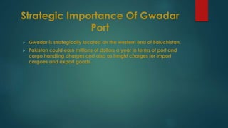 Strategic Importance Of Gwadar
Port
 Gwadar is strategically located on the western end of Baluchistan.
 Pakistan could earn millions of dollars a year in terms of port and
cargo handling charges and also as freight charges for import
cargoes and export goods.
 