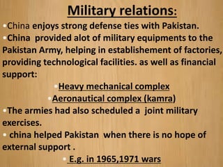 Military relations:
•China enjoys strong defense ties with Pakistan.
•China provided alot of military equipments to the
Pakistan Army, helping in establishement of factories,
providing technological facilities. as well as financial
support:
•Heavy mechanical complex
•Aeronautical complex (kamra)
•The armies had also scheduled a joint military
exercises.
• china helped Pakistan when there is no hope of
external support .
• E.g. in 1965,1971 wars
 