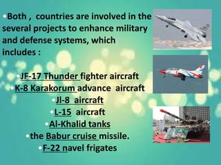 •Both , countries are involved in the
several projects to enhance military
and defense systems, which
includes :
•JF-17 Thunder fighter aircraft
•K-8 Karakorum advance aircraft
•Jl-8 aircraft
•L-15 aircraft
•Al-Khalid tanks
•the Babur cruise missile.
•F-22 navel frigates
 