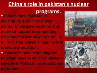 China's role in pakistan's nuclear
programs.
•China helped Pakistan in
developing its nuclear power
plants . China gave technical and
material support in completing.
Chashma nuclear power plant I, II,
III ,IV V. That played a major role in
uranium production .
•Chinese helped in building the
Khushab reactor, which is playing a
key role in Pakistan's production of
plutonium.
 