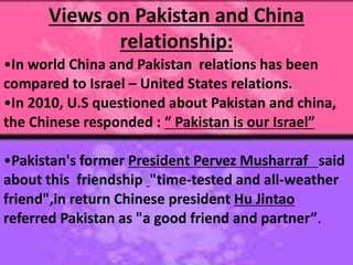 Views on Pakistan and China
relationship:
•In world China and Pakistan relations has been
compared to Israel – United States relations.
•In 2010, U.S questioned about Pakistan and china,
the Chinese responded : “ Pakistan is our Israel”
•Pakistan's former President Pervez Musharraf said
about this friendship "time-tested and all-weather
friend",in return Chinese president Hu Jintao
referred Pakistan as "a good friend and partner”.
 