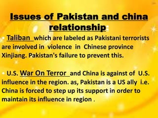 Issues of Pakistan and china
relationship:
• Taliban which are labeled as Pakistani terrorists
are involved in violence in Chinese province
Xinjiang. Pakistan's failure to prevent this.
• U.S. War On Terror and China is against of U.S.
influence in the region. as, Pakistan is a US ally i.e.
China is forced to step up its support in order to
maintain its influence in region .
 
