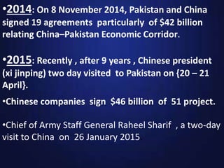 •Chinese companies sign $46 billion of 51 project.
•2014: On 8 November 2014, Pakistan and China
signed 19 agreements particularly of $42 billion
relating China–Pakistan Economic Corridor.
•2015: Recently , after 9 years , Chinese president
(xi jinping) two day visited to Pakistan on {20 – 21
April}.
•Chief of Army Staff General Raheel Sharif , a two-day
visit to China on 26 January 2015.
 