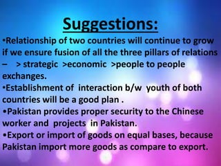 Suggestions:
•Relationship of two countries will continue to grow
if we ensure fusion of all the three pillars of relations
– > strategic >economic >people to people
exchanges.
•Establishment of interaction b/w youth of both
countries will be a good plan .
•Pakistan provides proper security to the Chinese
worker and projects in Pakistan.
•Export or import of goods on equal bases, because
Pakistan import more goods as compare to export.
 