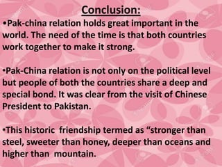 Conclusion:
•Pak-china relation holds great important in the
world. The need of the time is that both countries
work together to make it strong.
•Pak-China relation is not only on the political level
but people of both the countries share a deep and
special bond. It was clear from the visit of Chinese
President to Pakistan.
•This historic friendship termed as “stronger than
steel, sweeter than honey, deeper than oceans and
higher than mountain.
 