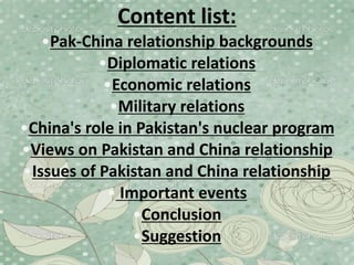 Content list:
•Pak-China relationship backgrounds
•Diplomatic relations
•Economic relations
•Military relations
•China's role in Pakistan's nuclear program
•Views on Pakistan and China relationship
•Issues of Pakistan and China relationship
• Important events
•Conclusion
•Suggestion
 