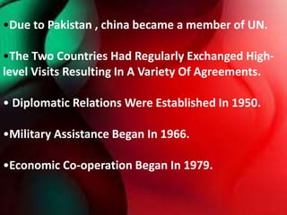•Due to Pakistan , china became a member of UN.
•The Two Countries Had Regularly Exchanged High-
level Visits Resulting In A Variety Of Agreements.
• Diplomatic Relations Were Established In 1950.
•Military Assistance Began In 1966.
•Economic Co-operation Began In 1979.
 