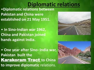 Diplomatic relations
•Diplomatic relations between
Pakistan and China were
established on 21 May 1951.
• In Sino-Indian war 1962,
China and Pakistan joined
hands against India.
• One year after Sino- India war,
Pakistan built the
Karakoram Tract to China
to improve diplomatic relations.
 