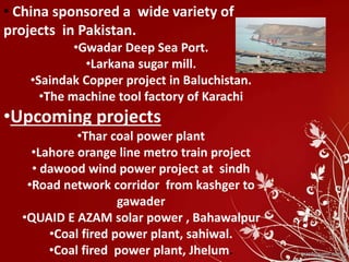 • China sponsored a wide variety of
projects in Pakistan.
•Gwadar Deep Sea Port.
•Larkana sugar mill.
•Saindak Copper project in Baluchistan.
•The machine tool factory of Karachi
•Upcoming projects
•Thar coal power plant
•Lahore orange line metro train project
• dawood wind power project at sindh
•Road network corridor from kashger to
gawader
•QUAID E AZAM solar power , Bahawalpur
•Coal fired power plant, sahiwal.
•Coal fired power plant, Jhelum.
 