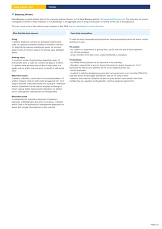 Employing Workers
presents detailed data for the employing workers indicators on the website ( ). The study does not present
rankings of economies on these indicators or include the topic in the aggregate ease of doing business score or ranking on the ease of doing business.
Doing Business Doing Business http://www.doingbusiness.org
The most recent round of data collection was completed in May 2019. .
See the methodology for more information
What the indicators measure
(i) whether fixed-term contracts are prohibited for permanent
tasks; (ii) maximum cumulative duration of fixed-term contracts;
(iii) length of the maximum probationary period; (iv) minimum
wage;(v) ratio of minimum wage to the average value added per
worker.
Hiring
(i) maximum number of working days allowed per week; (ii)
premiums for work: at night, on a weekly rest day and overtime;
(iii) whether there are restrictions on work at night, work on a
weekly rest day and for overtime work; (iv) length of paid annual
leave.
Working hours
(i) whether redundancy can be basis for terminating workers; (ii)
whether employer needs to notify and/or get approval from third
party to terminate 1 redundant worker and a group of 9 redundant
workers; (iii) whether the law requires employer to reassign or
retrain a worker before making worker redundant; (iv) whether
priority rules apply for redundancies and reemployment.
Redundancy rules
(i) notice period for redundancy dismissal; (ii) severance
payments, and (iii) penalties due when terminating a redundant
worker. Data on the availability of unemployment protection for a
worker with one year of employment is also collected.
Redundancy cost
Case study assumptions
To make the data comparable across economies, several assumptions about the worker and the
business are used.
- Is a cashier in a supermarket or grocery store, age 19, with one year of work experience.
- Is a full-time employee.
- Is not a member of the labor union, unless membership is mandatory.
The worker:
- Is a limited liability company (or the equivalent in the economy).
- Operates a supermarket or grocery store in the economy’s largest business city. For 11
economies the data are also collected for the second largest business city.
- Has 60 employees.
- Is subject to collective bargaining agreements if such agreements cover more than 50% of the
food retail sector and they apply even to firms that are not party to them.
- Abides by every law and regulation but does not grant workers more benefits than those
mandated by law, regulation or (if applicable) collective bargaining agreements.
The business:
Pakistan
Doing Business 2020
Page 110
 