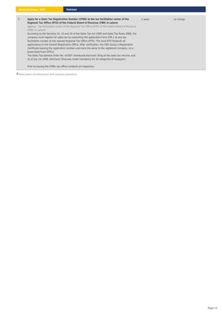 Takes place simultaneously with previous procedure.
5 Apply for a Sales Tax Registration Number (STRN) at the tax facilitation center of the
Regional Tax Office (RTO) of the Federal Board of Revenue (FBR) in Lahore
: Tax facilitation center of the Regional Tax Office (RTO) of the Federal Board of Revenue
(FBR) in Lahore
Agency
According to the Sections 14, 15 and 16 of the Sales Tax Act 1990 and Sales Tax Rules 2006, the
company must register for sales tax by submitting the application Form STR-1 at any tax
facilitation counter at the nearest Regional Tax Office (RTO). The local RTO forwards all
applications to the Central Registration Office. After verification, the CRO issues a Registration
Certificate bearing the registration number and mails the same to the registered company, on a
prescribed From STR-5.
The Sales Tax General Order No. 4/2007 introduced electronic filing of the sales tax returns; and
as of July 1st 2008, electronic filing was made mandatory for all categories of taxpayers.
Prior to issuing the STRN, tax office conducts an inspection.
1 week no charge
Pakistan
Doing Business 2020
Page 13
 