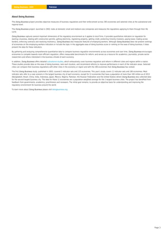 About Doing Business
The project provides objective measures of business regulations and their enforcement across 190 economies and selected cities at the subnational and
regional level.
Doing Business
The project, launched in 2002, looks at domestic small and medium-size companies and measures the regulations applying to them through their life
cycle.
Doing Business
captures several important dimensions of the regulatory environment as it applies to local firms. It provides quantitative indicators on regulation for
starting a business, dealing with construction permits, getting electricity, registering property, getting credit, protecting minority investors, paying taxes, trading across
borders, enforcing contracts and resolving insolvency. also measures features of employing workers. Although does not present rankings
of economies on the employing workers indicators or include the topic in the aggregate ease of doing business score or ranking on the ease of doing business, it does
present the data for these indicators.
Doing Business
Doing Business Doing Business
By gathering and analyzing comprehensive quantitative data to compare business regulation environments across economies and over time, encourages
economies to compete towards more efficient regulation; offers measurable benchmarks for reform; and serves as a resource for academics, journalists, private sector
researchers and others interested in the business climate of each economy.
Doing Business
In addition, offers detailed , which exhaustively cover business regulation and reform in different cities and regions within a nation.
These studies provide data on the ease of doing business, rank each location, and recommend reforms to improve performance in each of the indicator areas. Selected
cities can compare their business regulations with other cities in the economy or region and with the 190 economies that has ranked.
Doing Business subnational studies
Doing Business
The first study, published in 2003, covered 5 indicator sets and 133 economies. This year’s study covers 11 indicator sets and 190 economies. Most
indicator sets refer to a case scenario in the largest business city of each economy, except for 11 economies that have a population of more than 100 million as of 2013
(Bangladesh, Brazil, China, India, Indonesia, Japan, Mexico, Nigeria, Pakistan, the Russian Federation and the United States) where also collected data
for the second largest business city. The data for these 11 economies are a population-weighted average for the 2 largest business cities. The project has benefited from
feedback from governments, academics, practitioners and reviewers. The initial goal remains: to provide an objective basis for understanding and improving the
regulatory environment for business around the world.
Doing Business
Doing Business
To learn more about please visit
Doing Business doingbusiness.org
Pakistan
Doing Business 2020
Page 3
 