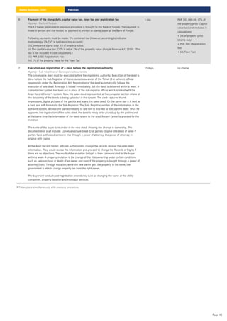 Takes place simultaneously with previous procedure.
6 Payment of the stamp duty, capital value tax, town tax and registration fee
: Bank of Punjab
Agency
The E-Challan generated in previous procedure is brought to the Bank of Punjab. The payment is
made in person and the receipt for payment is printed on stamp paper at the Bank of Punjab.
Following payments must be made: 5% combined tax (However according to indicator
methodology 2% CVT is not taken into account):
(i) Conveyance stamp duty 3% of property value.
(ii) The capital value tax (CVT) is set at 2% of the property value (Punjab Finance Act, 2010). (This
tax is not included in cost calculations.)
(iii) PKR 1000 Registration Fee.
(iv) 1% of the property value for the Town Tax
1 day PKR 341,968.04; (2% of
the property price (Capital
value tax) (not included in
calculations)
+ 3% of property price
(stamp duty)
+ PKR 500 (Registration
fee)
+ 1% Town Tax)
7 Execution and registration of a deed before the registration authority
: Sub-Registrar of Conveyance/Assurances
Agency
The conveyance deed must be executed before the registering authority. Execution of the deed is
done before the Sub-Registrar of Conveyance/Assurances of the Tehsil (9 in Lahore), official
responsible under the Registration Act. Registration of the deed automatically follows the
execution of sale deed. A receipt is issued immediately, but the deed is delivered within a week. A
computerized system has been put in place at the sub-registrar offices which is linked with the
Arazi Record Center's system. Now, the sales deed is presented at the computer section where all
the data entry of the deeds is being uploaded in the system. The clerk captures thumb
impressions, digital pictures of the parties and scans the sales deed. On the same day it is sent as
a hard and soft formats to the Sub-Registrar. The Sub- Registrar verifies all the information in the
software system, without the parties needing to see him to proceed to execute the deed. Once he
approves the registration of the sales deed, the deed is ready to be picked up by the parties and
at the same time the information of the deed is sent to the Arazi Record Center to proceed for the
mutation.
The name of the buyer is recorded in the new deed, showing the change in ownership. The
documentation shall include: Conveyance/Sale Deed ID of parties Original title deed of seller If
parties have authorized someone else through a power of attorney, the power of attorney in
original with copies.
At the Arazi Record Center, officials authorized to change the records receive the sales deed
information. They would review the information and proceed to change the Records of Rights if
there are no objections. The result of the mutation (Intiqal) is then communicated to the buyer
within a week. A property mutation is the change of the title ownership under certain conditions
such as sale/purchase or death of an owner and even if the property is bought through a power of
attorney (PoA). Through mutation, while the new owner gets the property in his name, the
government is able to charge property tax from the right owner.
The buyer will conduct post registration procedures, such as changing the name at the utility
companies, property taxation and municipal services.
15 days no charge
Pakistan
Doing Business 2020
Page 46
 