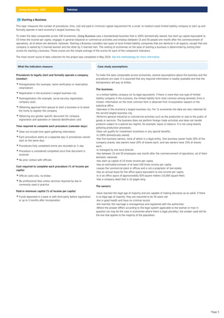 Starting a Business
This topic measures the number of procedures, time, cost and paid-in minimum capital requirement for a small- to medium-sized limited liability company to start up and
formally operate in each economy’s largest business city.
To make the data comparable across 190 economies, uses a standardized business that is 100% domestically owned, has start-up capital equivalent to
10 times the income per capita, engages in general industrial or commercial activities and employs between 10 and 50 people one month after the commencement of
operations, all of whom are domestic nationals. Starting a Business considers two types of local limited liability companies that are identical in all aspects, except that one
company is owned by 5 married women and the other by 5 married men. The ranking of economies on the ease of starting a business is determined by sorting their
scores for starting a business. These scores are the simple average of the scores for each of the component indicators.
Doing Business
The most recent round of data collection for the project was completed in May 2019. .
See the methodology for more information
What the indicators measure
Procedures to legally start and formally operate a company
(number)
Preregistration (for example, name verification or reservation,
notarization)
•
Registration in the economy’s largest business city
•
Postregistration (for example, social security registration,
company seal)
•
Obtaining approval from spouse to start a business or to leave
the home to register the company
•
Obtaining any gender specific document for company
registration and operation or national identification card
•
Time required to complete each procedure (calendar days)
Does not include time spent gathering information
•
Each procedure starts on a separate day (2 procedures cannot
start on the same day)
•
Procedures fully completed online are recorded as ½ day
•
Procedure is considered completed once final document is
received
•
No prior contact with officials
•
Cost required to complete each procedure (% of income per
capita)
Official costs only, no bribes
•
No professional fees unless services required by law or
commonly used in practice
•
Paid-in minimum capital (% of income per capita)
• Funds deposited in a bank or with third party before registration
or up to 3 months after incorporation
Case study assumptions
To make the data comparable across economies, several assumptions about the business and the
procedures are used. It is assumed that any required information is readily available and that the
entrepreneur will pay no bribes.
The business:
-Is a limited liability company (or its legal equivalent). If there is more than one type of limited
liability company in the economy, the limited liability form most common among domestic firms is
chosen. Information on the most common form is obtained from incorporation lawyers or the
statistical office.
-Operates in the economy’s largest business city. For 11 economies the data are also collected for
the second largest business city.
-Performs general industrial or commercial activities such as the production or sale to the public of
goods or services. The business does not perform foreign trade activities and does not handle
products subject to a special tax regime, for example, liquor or tobacco. It is not using heavily
polluting production processes.
-Does not qualify for investment incentives or any special benefits.
-Is 100% domestically owned.
-Has five business owners, none of whom is a legal entity. One business owner holds 30% of the
company shares, two owners have 20% of shares each, and two owners have 15% of shares
each.
-Is managed by one local director.
-Has between 10 and 50 employees one month after the commencement of operations, all of them
domestic nationals.
-Has start-up capital of 10 times income per capita.
-Has an estimated turnover of at least 100 times income per capita.
-Leases the commercial plant or offices and is not a proprietor of real estate.
-Has an annual lease for the office space equivalent to one income per capita.
-Is in an office space of approximately 929 square meters (10,000 square feet).
-Has a company deed that is 10 pages long.
The owners:
-Have reached the legal age of majority and are capable of making decisions as an adult. If there
is no legal age of majority, they are assumed to be 30 years old.
-Are in good health and have no criminal record.
-Are married, the marriage is monogamous and registered with the authorities.
-Where the answer differs according to the legal system applicable to the woman or man in
question (as may be the case in economies where there is legal plurality), the answer used will be
the one that applies to the majority of the population.
Pakistan
Doing Business 2020
Page 5
 