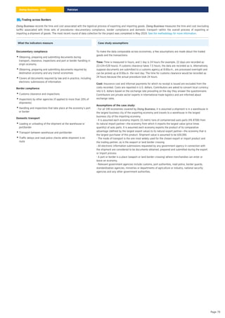 Trading across Borders
records the time and cost associated with the logistical process of exporting and importing goods. measures the time and cost (excluding
tariffs) associated with three sets of procedures—documentary compliance, border compliance and domestic transport—within the overall process of exporting or
importing a shipment of goods. The most recent round of data collection for the project was completed in May 2019. .
Doing Business Doing Business
See the methodology for more information
What the indicators measure
Documentary compliance
Obtaining, preparing and submitting documents during
transport, clearance, inspections and port or border handling in
origin economy
•
Obtaining, preparing and submitting documents required by
destination economy and any transit economies
•
Covers all documents required by law and in practice, including
electronic submissions of information
•
Border compliance
Customs clearance and inspections
•
Inspections by other agencies (if applied to more than 20% of
shipments)
•
Handling and inspections that take place at the economy’s port
or border
•
Domestic transport
Loading or unloading of the shipment at the warehouse or
port/border
•
Transport between warehouse and port/border
•
Traffic delays and road police checks while shipment is en
route
•
Case study assumptions
To make the data comparable across economies, a few assumptions are made about the traded
goods and the transactions:
Time is measured in hours, and 1 day is 24 hours (for example, 22 days are recorded as
22×24=528 hours). If customs clearance takes 7.5 hours, the data are recorded as is. Alternatively,
suppose documents are submitted to a customs agency at 8:00a.m., are processed overnight and
can be picked up at 8:00a.m. the next day. The time for customs clearance would be recorded as
24 hours because the actual procedure took 24 hours.
Time:
Insurance cost and informal payments for which no receipt is issued are excluded from the
costs recorded. Costs are reported in U.S. dollars. Contributors are asked to convert local currency
into U.S. dollars based on the exchange rate prevailing on the day they answer the questionnaire.
Contributors are private sector experts in international trade logistics and are informed about
exchange rates.
Cost:
- For all 190 economies covered by , it is assumed a shipment is in a warehouse in
the largest business city of the exporting economy and travels to a warehouse in the largest
business city of the importing economy.
- It is assumed each economy imports 15 metric tons of containerized auto parts (HS 8708) from
its natural import partner—the economy from which it imports the largest value (price times
quantity) of auto parts. It is assumed each economy exports the product of its comparative
advantage (defined by the largest export value) to its natural export partner—the economy that is
the largest purchaser of this product. Shipment value is assumed to be $50,000.
- The mode of transport is the one most widely used for the chosen export or import product and
the trading partner, as is the seaport or land border crossing.
- All electronic information submissions requested by any government agency in connection with
the shipment are considered to be documents obtained, prepared and submitted during the export
or import process.
- A port or border is a place (seaport or land border crossing) where merchandise can enter or
leave an economy.
- Relevant government agencies include customs, port authorities, road police, border guards,
standardization agencies, ministries or departments of agriculture or industry, national security
agencies and any other government authorities.
Assumptions of the case study:
Doing Business
Pakistan
Doing Business 2020
Page 79
 