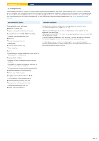 Resolving Insolvency
studies the time, cost and outcome of insolvency proceedings involving domestic legal entities. These variables are used to calculate the recovery rate,
which is recorded as cents on the dollar recovered by secured creditors through reorganization, liquidation or debt enforcement (foreclosure or receivership) proceedings.
To determine the present value of the amount recovered by creditors, uses the lending rates from the International Monetary Fund, supplemented with
data from central banks and the Economist Intelligence Unit. The most recent round of data collection was completed in May 2019.
.
Doing Business
Doing Business
See the methodology for more
information
What the indicators measure
Time required to recover debt (years)
Measured in calendar years
•
Appeals and requests for extension are included
•
Cost required to recover debt (% of debtor’s estate)
Measured as percentage of estate value
•
Court fees
•
Fees of insolvency administrators
•
Lawyers’ fees
•
Assessors’ and auctioneers’ fees
•
Other related fees
•
Outcome
Whether business continues operating as a going concern or
business assets are sold piecemeal
•
Recovery rate for creditors
Measures the cents on the dollar recovered by secured
creditors
•
Outcome for the business (survival or not) determines the
maximum value that can be recovered
•
Official costs of the insolvency proceedings are deducted
•
Depreciation of furniture is taken into account
•
Present value of debt recovered
•
Strength of insolvency framework index (0- 16)
Sum of the scores of four component indices:
•
Commencement of proceedings index (0-3)
•
Management of debtor’s assets index (0-6)
•
Reorganization proceedings index (0-3)
•
Creditor participation index (0-4)
•
Case study assumptions
To make the data on the time, cost and outcome comparable across economies, several
assumptions about the business and the case are used:
- A hotel located in the largest city (or cities) has 201 employees and 50 suppliers. The hotel
experiences financial difficulties.
- The value of the hotel is 100% of the income per capita or the equivalent in local currency of USD
200,000, whichever is greater.
- The hotel has a loan from a domestic bank, secured by a mortgage over the hotel’s real estate.
The hotel cannot pay back the loan, but makes enough money to operate otherwise.
In addition, evaluates the quality of legal framework applicable to judicial
liquidation and reorganization proceedings and the extent to which best insolvency practices have
been implemented in each economy covered.
Doing Business
Pakistan
Doing Business 2020
Page 99
 