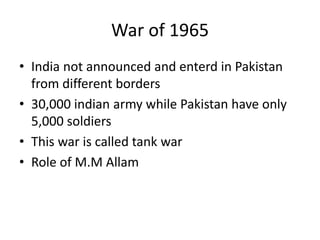 War of 1965
• India not announced and enterd in Pakistan
from different borders
• 30,000 indian army while Pakistan have only
5,000 soldiers
• This war is called tank war
• Role of M.M Allam
 