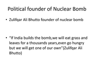 Political founder of Nuclear Bomb
• Zulifqar Ali Bhutto founder of nuclear bomb
• “If India builds the bomb,we will eat grass and
leaves for a thousands years,even go hungry
but we will get one of our own”(Zulifqar Ali
Bhutto)
 