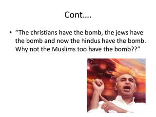Cont….
• “The christians have the bomb, the jews have
the bomb and now the hindus have the bomb.
Why not the Muslims too have the bomb??”
 