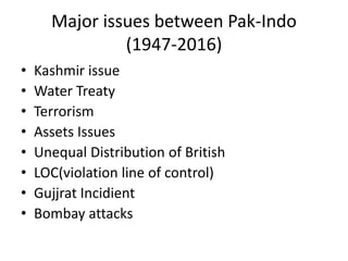 Major issues between Pak-Indo
(1947-2016)
• Kashmir issue
• Water Treaty
• Terrorism
• Assets Issues
• Unequal Distribution of British
• LOC(violation line of control)
• Gujjrat Incidient
• Bombay attacks
 