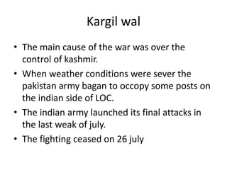 Kargil wal
• The main cause of the war was over the
control of kashmir.
• When weather conditions were sever the
pakistan army bagan to occopy some posts on
the indian side of LOC.
• The indian army launched its final attacks in
the last weak of july.
• The fighting ceased on 26 july
 