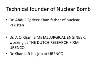 Technical founder of Nuclear Bomb
• Dr. Abdul Qadeer Khan father of nuclear
Pakistan
• Dr. A Q Khan, a METALLURGICAL ENGINEER,
working at THE DUTCH RESEARCH FIRM
URENCO
• Dr Khan left his job at URENCO
 