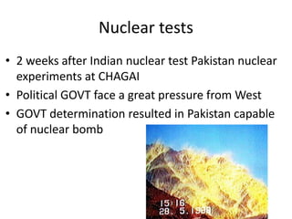 Nuclear tests
• 2 weeks after Indian nuclear test Pakistan nuclear
experiments at CHAGAI
• Political GOVT face a great pressure from West
• GOVT determination resulted in Pakistan capable
of nuclear bomb
 