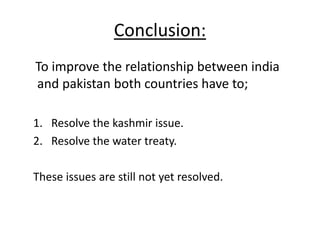 Conclusion:
To improve the relationship between india
and pakistan both countries have to;
1. Resolve the kashmir issue.
2. Resolve the water treaty.
These issues are still not yet resolved.
 