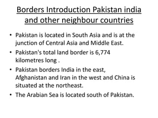 Borders Introduction Pakistan india
and other neighbour countries
• Pakistan is located in South Asia and is at the
junction of Central Asia and Middle East.
• Pakistan's total land border is 6,774
kilometres long .
• Pakistan borders India in the east,
Afghanistan and Iran in the west and China is
situated at the northeast.
• The Arabian Sea is located south of Pakistan.
 