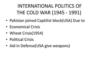 INTERNATIONAL POLITICS OF
THE COLD WAR (1945 - 1991)
• Pakistan joined Captilist block(USA) Due to
• Economical Crisis
• Wheat Crisis(1954)
• Political Crisis
• Aid in Defense(USA give weapons)
 
