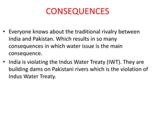 CONSEQUENCES
• Everyone knows about the traditional rivalry between
India and Pakistan. Which results in so many
consequences in which water issue is the main
consequence.
• India is violating the Indus Water Treaty (IWT). They are
building dams on Pakistani rivers which is the violation of
Indus Water Treaty.

 