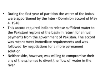 • During the first year of partition the water of the Indus
were apportioned by the Inter - Dominion accord of May
4, 1948.
• This accord required India to release sufficient water to
the Pakistani regions of the basin in return for annual
payments from the government of Pakistan. The accord
was meant meet immediate requirements and was
followed by negotiations for a more permanent
solution.
• Neither side, however, was willing to compromise their
any of the schemes to divert the flow of water in the
river.

 
