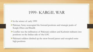 1999- KARGIL WAR
In the winter of early 1999
Pakistan Army reoccupied the forward positions and strategic peaks of
Kargil, Drass and Batalik
Conflict was the infiltration of Pakistani soldiers and Kashmiri militants into
positions on the Indian side of the LOC
Pakistani soldiers climbed up the snow-bound passes and occupied some
high positions
 