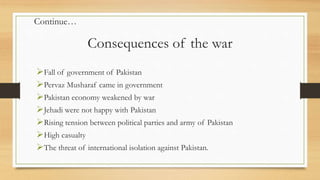 Consequences of the war
Fall of government of Pakistan
Pervaz Musharaf came in government
Pakistan economy weakened by war
Jehadi were not happy with Pakistan
Rising tension between political parties and army of Pakistan
High casualty
The threat of international isolation against Pakistan.
Continue…
 