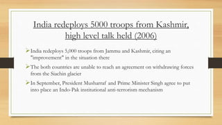 India redeploys 5000 troops from Kashmir,
high level talk held (2006)
India redeploys 5,000 troops from Jammu and Kashmir, citing an
"improvement" in the situation there
The both countries are unable to reach an agreement on withdrawing forces
from the Siachin glacier
In September, President Musharraf and Prime Minister Singh agree to put
into place an Indo-Pak institutional anti-terrorism mechanism
 